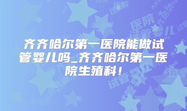 齐齐哈尔第一医院能做试管婴儿吗_齐齐哈尔第一医院生殖科!