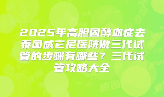 2025年高胆固醇血症去泰国威它尼医院做三代试管的步骤有哪些?三代试管攻略大全