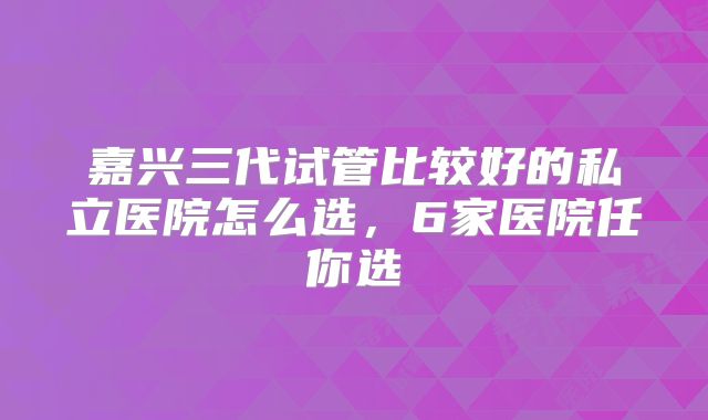 嘉兴三代试管比较好的私立医院怎么选，6家医院任你选