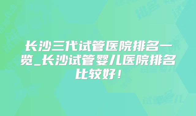 长沙三代试管医院排名一览_长沙试管婴儿医院排名比较好！