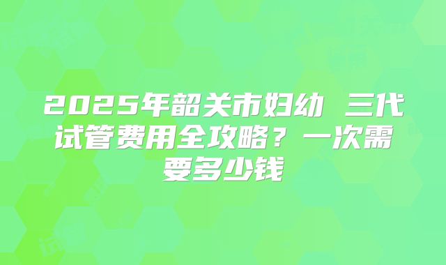 2025年韶关市妇幼 三代试管费用全攻略？一次需要多少钱