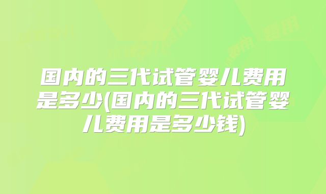 国内的三代试管婴儿费用是多少(国内的三代试管婴儿费用是多少钱)