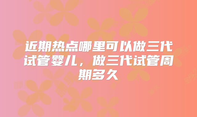近期热点哪里可以做三代试管婴儿，做三代试管周期多久