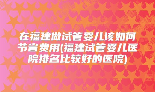在福建做试管婴儿该如何节省费用(福建试管婴儿医院排名比较好的医院)