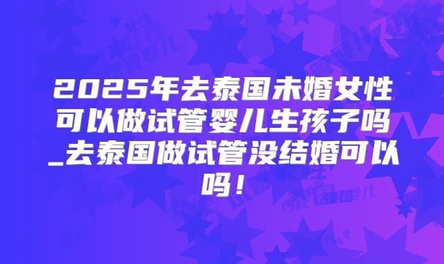 2025年去泰国未婚女性可以做试管婴儿生孩子吗_去泰国做试管没结婚可以吗！