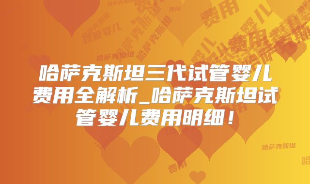 哈萨克斯坦三代试管婴儿费用全解析_哈萨克斯坦试管婴儿费用明细！