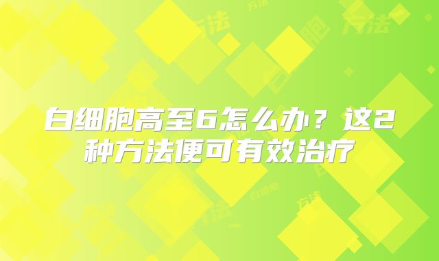 白细胞高至6怎么办？这2种方法便可有效治疗