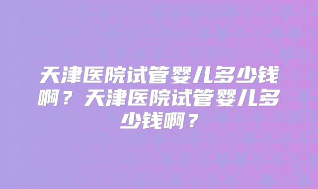 天津医院试管婴儿多少钱啊?天津医院试管婴儿多少钱啊?