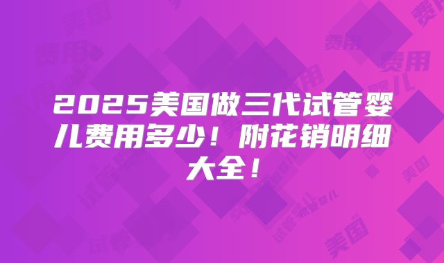 2025美国做三代试管婴儿费用多少！附花销明细大全！