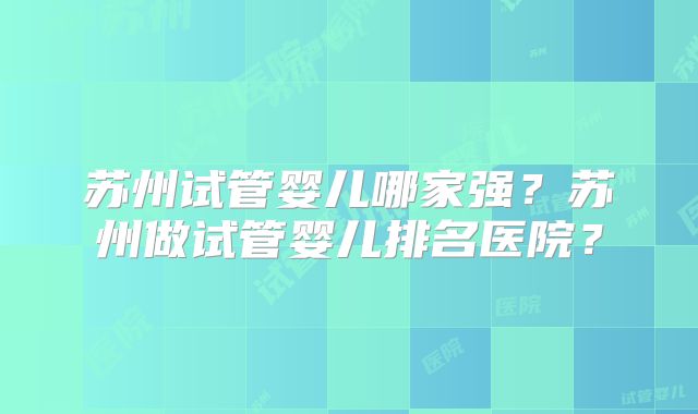苏州试管婴儿哪家强？苏州做试管婴儿排名医院？