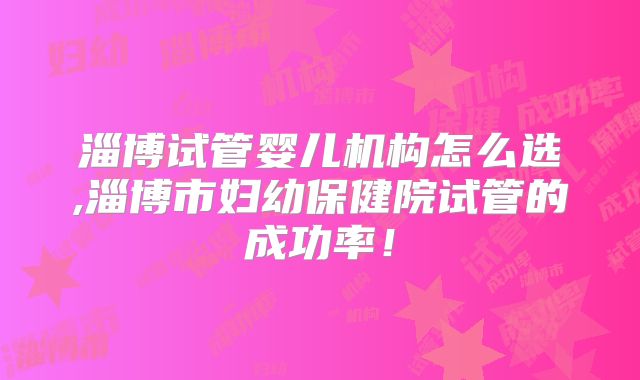 淄博试管婴儿机构怎么选,淄博市妇幼保健院试管的成功率！