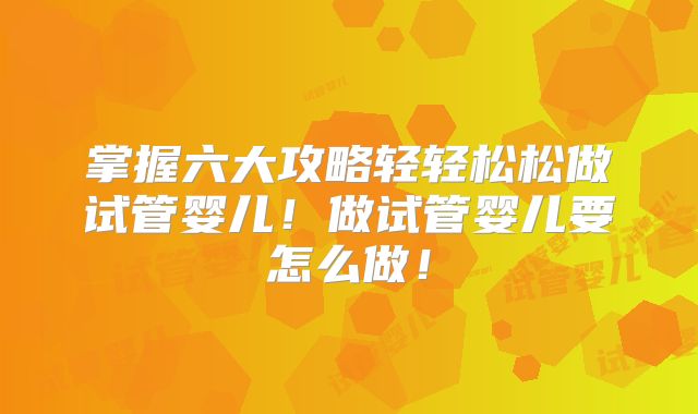 掌握六大攻略轻轻松松做试管婴儿!做试管婴儿要怎么做!