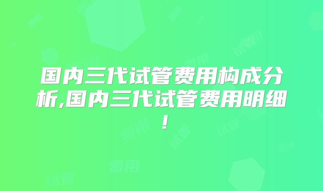 国内三代试管费用构成分析,国内三代试管费用明细!