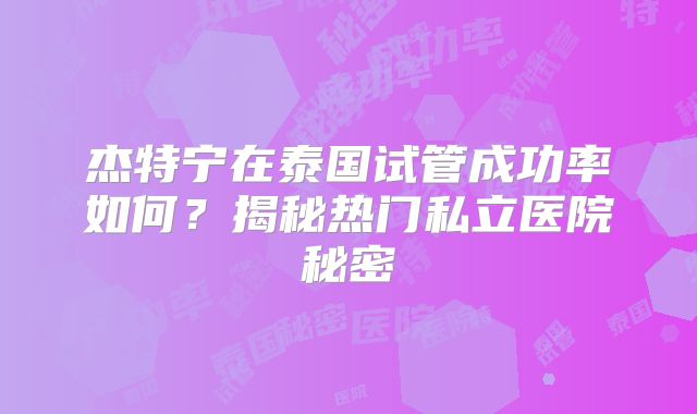 杰特宁在泰国试管成功率如何?揭秘热门私立医院秘密
