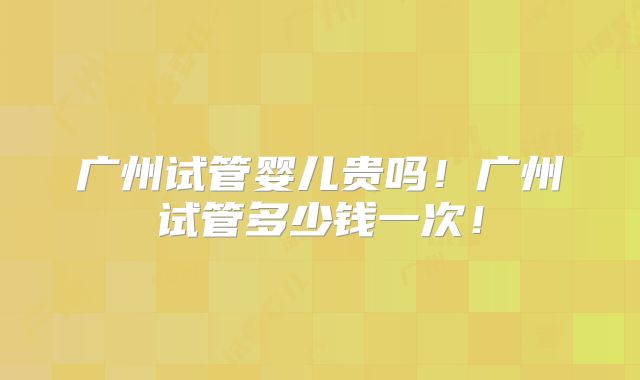 广州试管婴儿贵吗!广州试管多少钱一次!