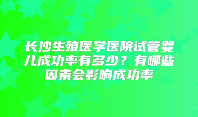 长沙生殖医学医院试管婴儿成功率有多少?有哪些因素会影响成功率