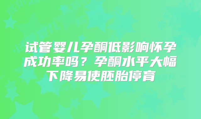 试管婴儿孕酮低影响怀孕成功率吗?孕酮水平大幅下降易使胚胎停育