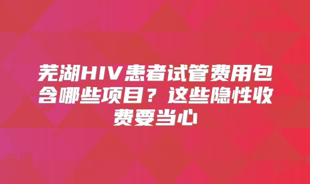 芜湖HIV患者试管费用包含哪些项目？这些隐性收费要当心