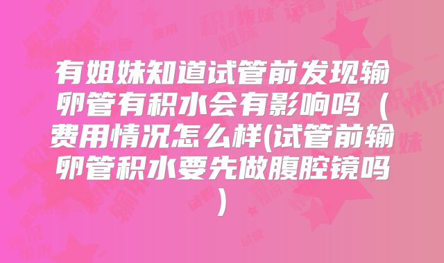 有姐妹知道试管前发现输卵管有积水会有影响吗（费用情况怎么样(试管前输卵管积水要先做腹腔镜吗)
