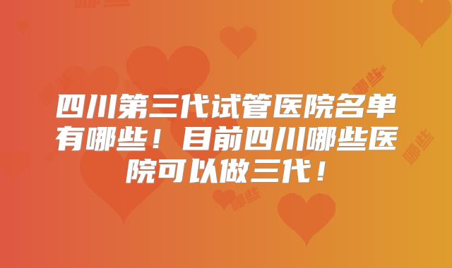 四川第三代试管医院名单有哪些！目前四川哪些医院可以做三代！