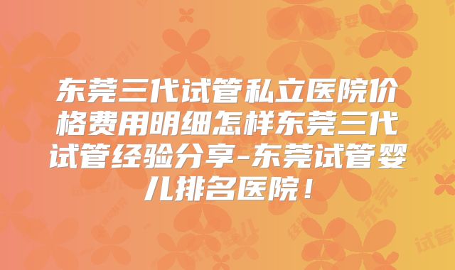 东莞三代试管私立医院价格费用明细怎样东莞三代试管经验分享-东莞试管婴儿排名医院！