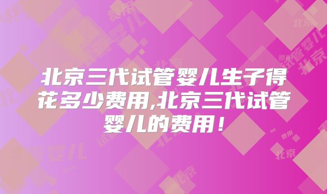 北京三代试管婴儿生子得花多少费用,北京三代试管婴儿的费用!