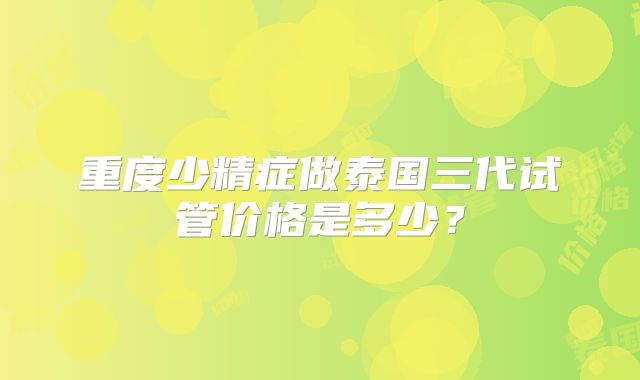 重度少精症做泰国三代试管价格是多少?