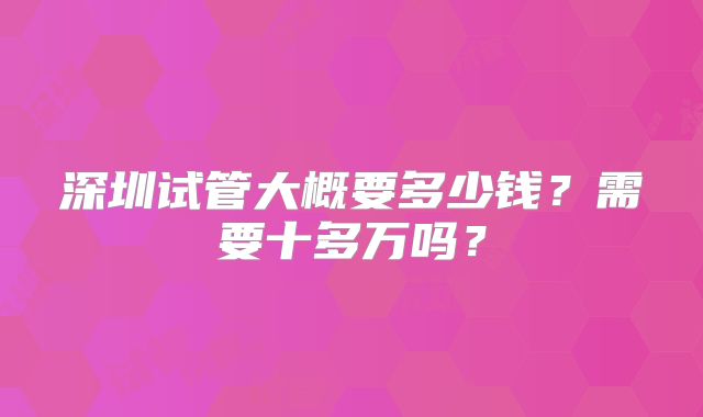 深圳试管大概要多少钱？需要十多万吗？
