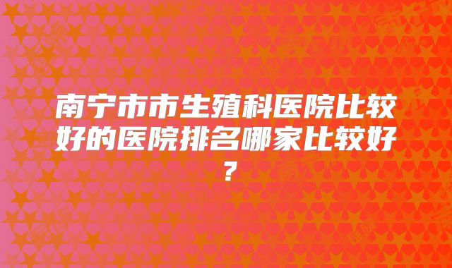 南宁市市生殖科医院比较好的医院排名哪家比较好？