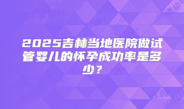 2025吉林当地医院做试管婴儿的怀孕成功率是多少？