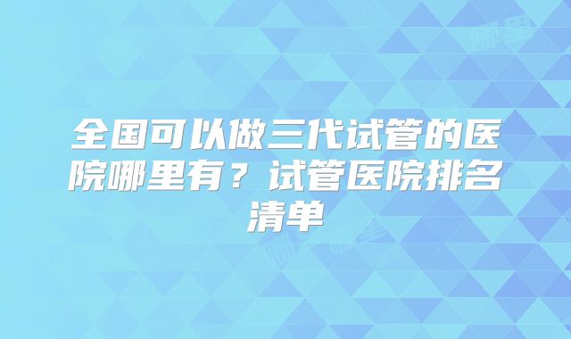 全国可以做三代试管的医院哪里有?试管医院排名清单
