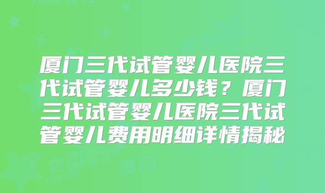 厦门三代试管婴儿医院三代试管婴儿多少钱?厦门三代试管婴儿医院三代试管婴儿费用明细详情揭秘