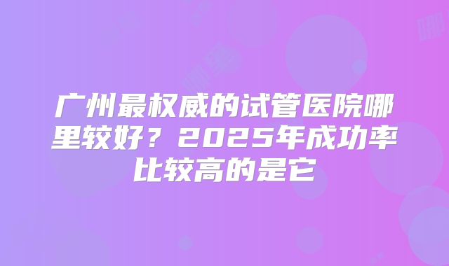 广州最权威的试管医院哪里较好？2025年成功率比较高的是它