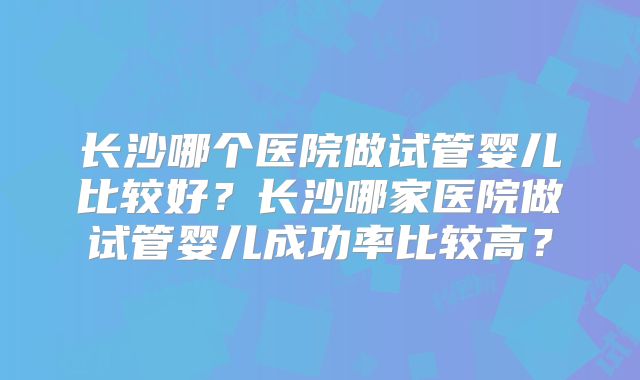 长沙哪个医院做试管婴儿比较好?长沙哪家医院做试管婴儿成功率比较高?