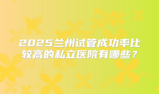 2025兰州试管成功率比较高的私立医院有哪些?