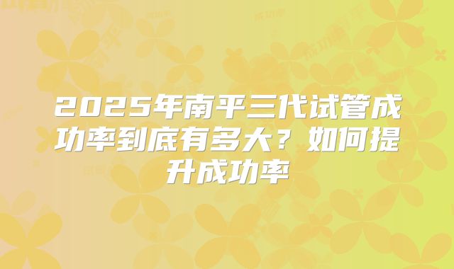 2025年南平三代试管成功率到底有多大？如何提升成功率