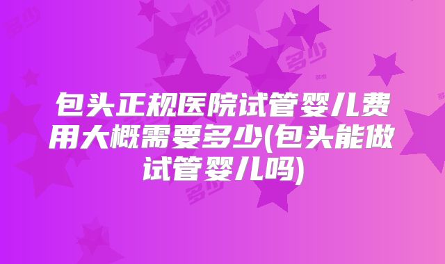 包头正规医院试管婴儿费用大概需要多少(包头能做试管婴儿吗)