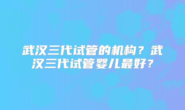 武汉三代试管的机构？武汉三代试管婴儿最好？