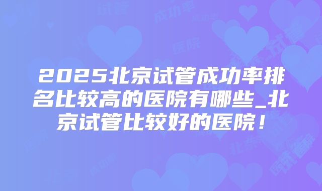 2025北京试管成功率排名比较高的医院有哪些_北京试管比较好的医院!