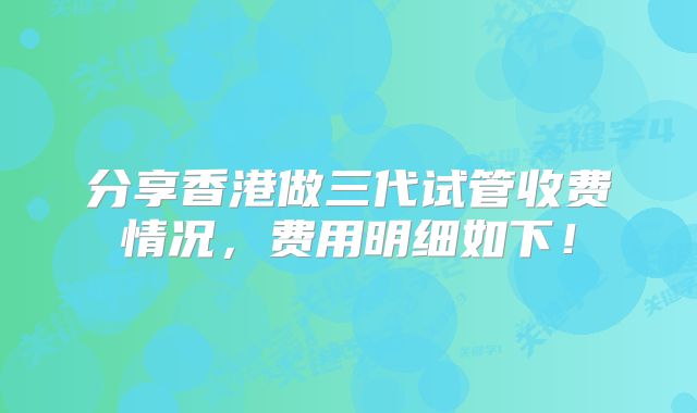 分享香港做三代试管收费情况,费用明细如下!