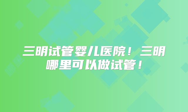 三明试管婴儿医院!三明哪里可以做试管!
