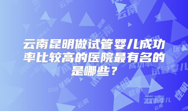 云南昆明做试管婴儿成功率比较高的医院最有名的是哪些?