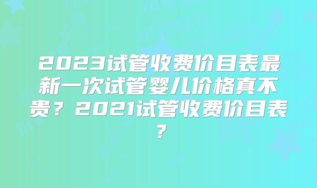 2023试管收费价目表最新一次试管婴儿价格真不贵?2021试管收费价目表?