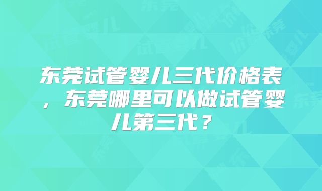 东莞试管婴儿三代价格表,东莞哪里可以做试管婴儿第三代?