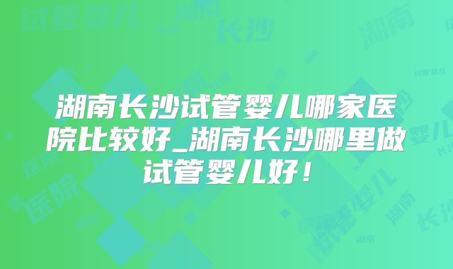 湖南长沙试管婴儿哪家医院比较好_湖南长沙哪里做试管婴儿好！