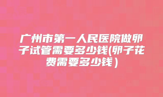 广州市第一人民医院做卵子试管需要多少钱(卵子花费需要多少钱）