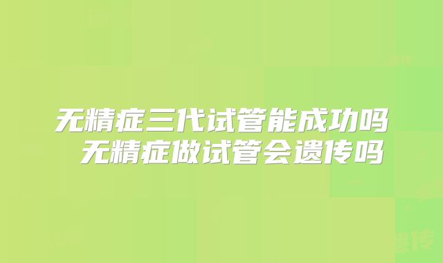 无精症三代试管能成功吗 无精症做试管会遗传吗