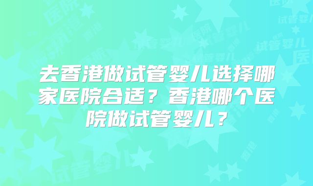 去香港做试管婴儿选择哪家医院合适？香港哪个医院做试管婴儿？