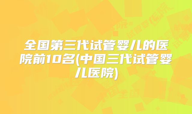 全国第三代试管婴儿的医院前10名(中国三代试管婴儿医院)