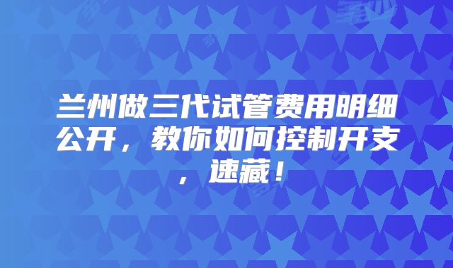 兰州做三代试管费用明细公开，教你如何控制开支，速藏！